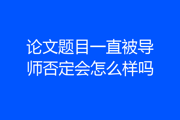 论文题目一直被导师否定会怎么样吗
