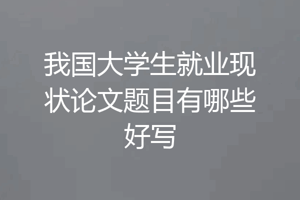 我国大学生就业现状论文题目有哪些好写