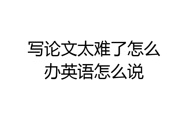 写论文太难了怎么办英语怎么说