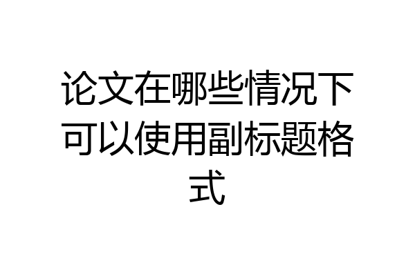 论文在哪些情况下可以使用副标题格式