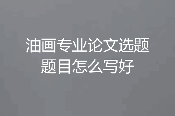 油画专业论文选题题目怎么写好