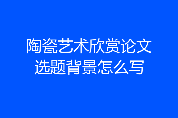 陶瓷艺术欣赏论文选题背景怎么写