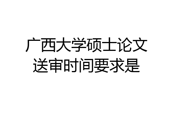 广西大学硕士论文送审时间要求是