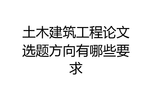 土木建筑工程论文选题方向有哪些要求