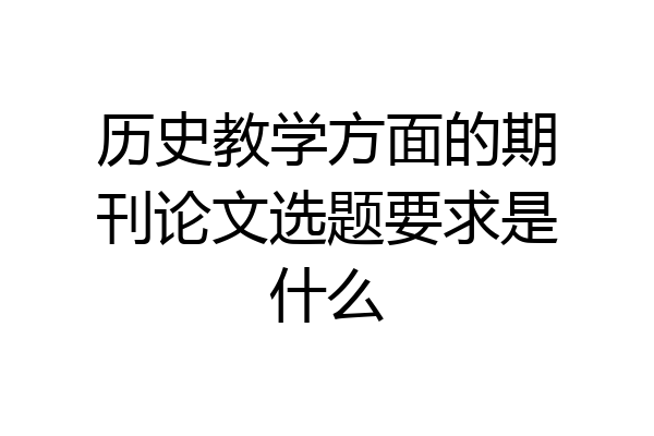 历史教学方面的期刊论文选题要求是什么