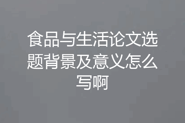 食品与生活论文选题背景及意义怎么写啊