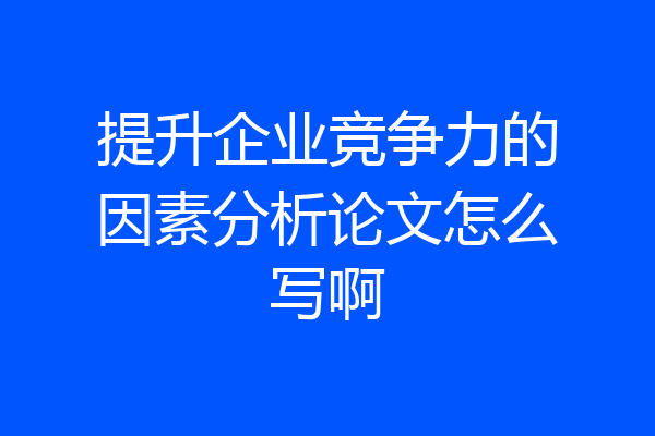 提升企业竞争力的因素分析论文怎么写啊