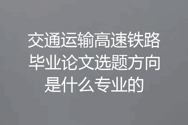 交通运输高速铁路毕业论文选题方向是什么专业的