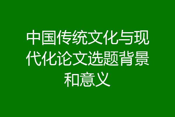 中国传统文化与现代化论文选题背景和意义
