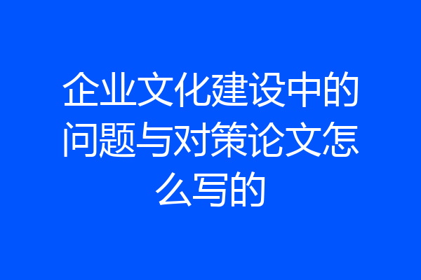 企业文化建设中的问题与对策论文怎么写的