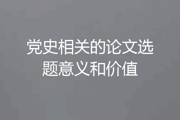 党史相关的论文选题意义和价值