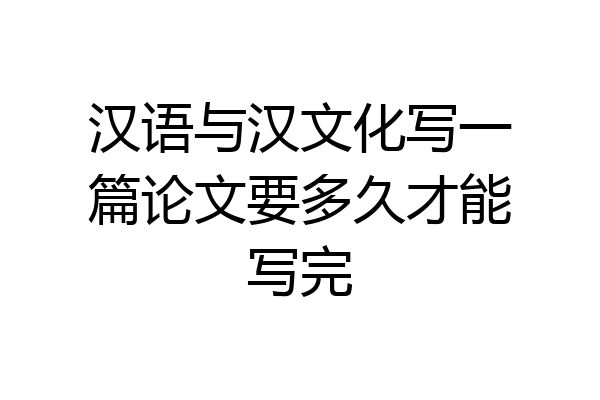汉语与汉文化写一篇论文要多久才能写完