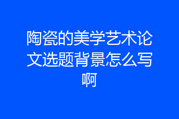 陶瓷的美学艺术论文选题背景怎么写啊