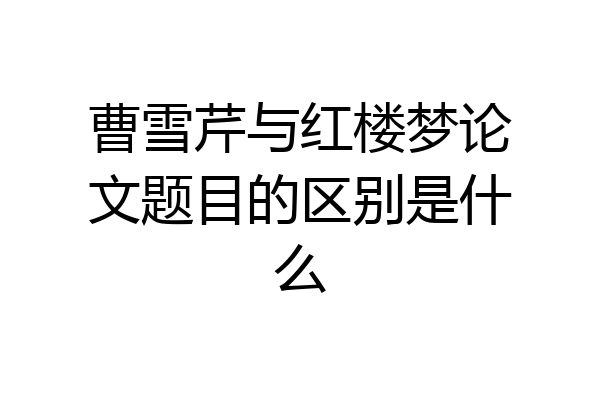 曹雪芹与红楼梦论文题目的区别是什么