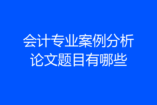 会计专业案例分析论文题目有哪些
