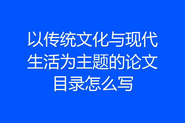以传统文化与现代生活为主题的论文目录怎么写