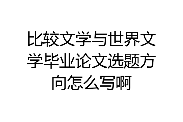 比较文学与世界文学毕业论文选题方向怎么写啊