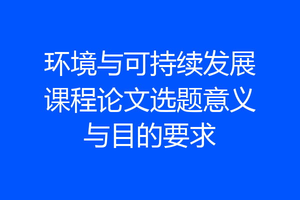 环境与可持续发展课程论文选题意义与目的要求