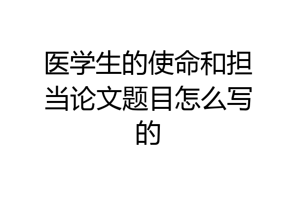 医学生的使命和担当论文题目怎么写的