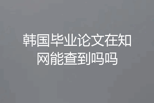 韩国毕业论文在知网能查到吗吗