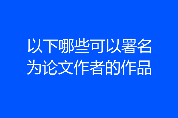 以下哪些可以署名为论文作者的作品