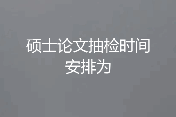 硕士论文抽检时间安排为