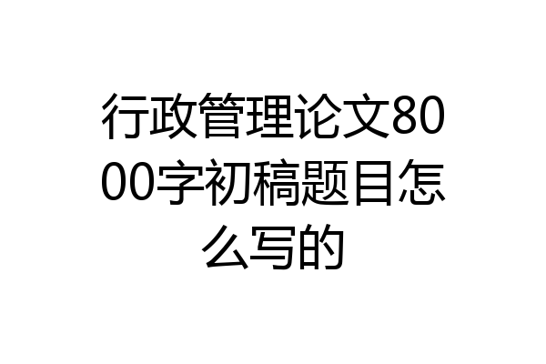 行政管理论文8000字初稿题目怎么写的