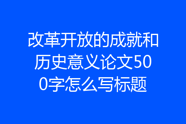 改革开放的成就和历史意义论文500字怎么写标题