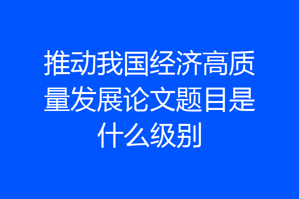 推动我国经济高质量发展论文题目是什么级别