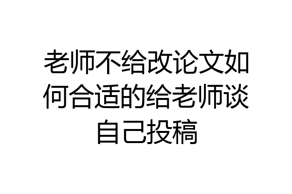 老师不给改论文如何合适的给老师谈自己投稿