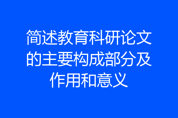 简述教育科研论文的主要构成部分及作用和意义