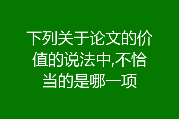 下列关于论文的价值的说法中,不恰当的是哪一项