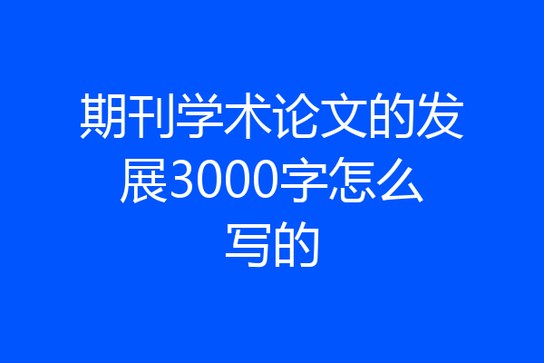 期刊学术论文的发展3000字怎么写的