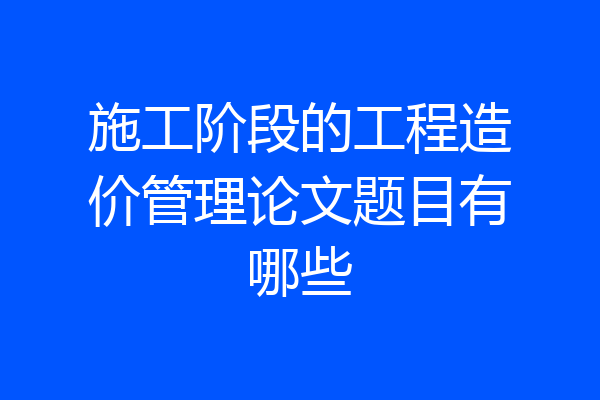 施工阶段的工程造价管理论文题目有哪些