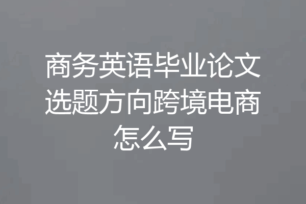 商务英语毕业论文选题方向跨境电商怎么写