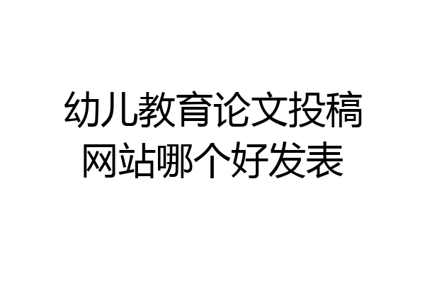 幼儿教育论文投稿网站哪个好发表