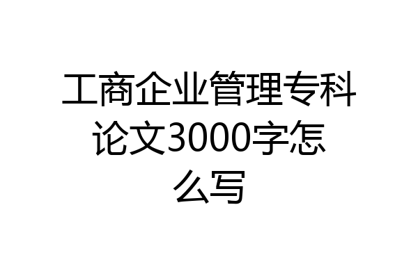 工商企业管理专科论文3000字怎么写