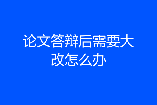 论文答辩后需要大改怎么办