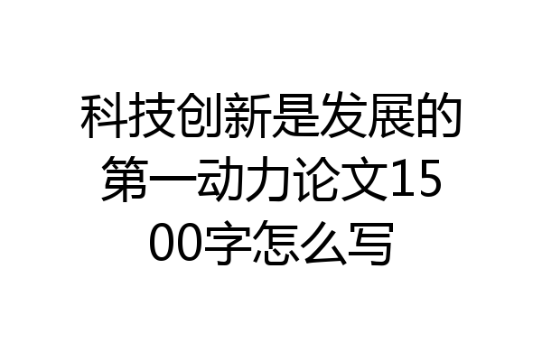 科技创新是发展的第一动力论文1500字怎么写