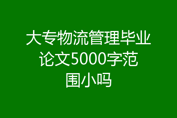 大专物流管理毕业论文5000字范围小吗