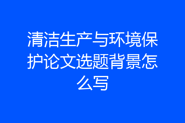 清洁生产与环境保护论文选题背景怎么写