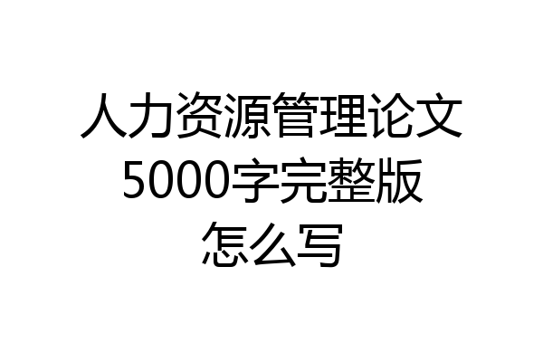 人力资源管理论文5000字完整版怎么写