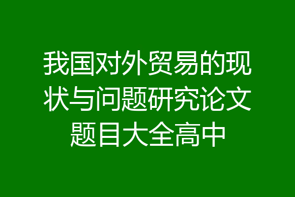 我国对外贸易的现状与问题研究论文题目大全高中