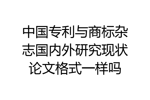 中国专利与商标杂志国内外研究现状论文格式一样吗