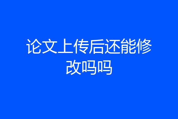 论文上传后还能修改吗吗