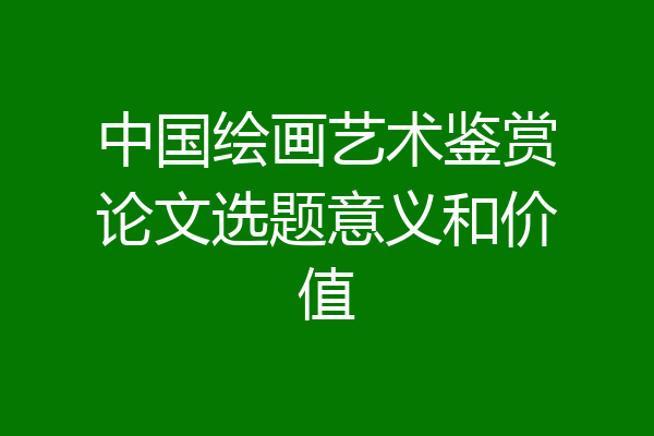 中国绘画艺术鉴赏论文选题意义和价值