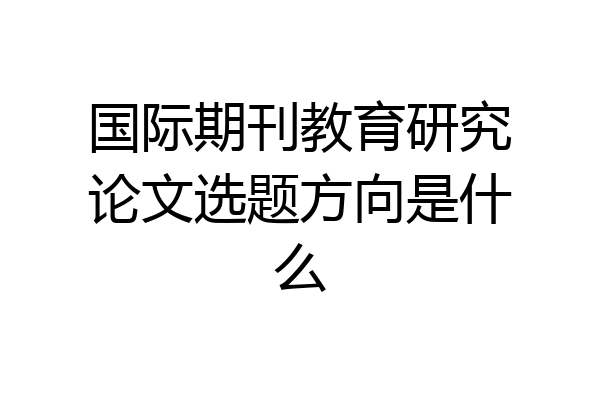 国际期刊教育研究论文选题方向是什么