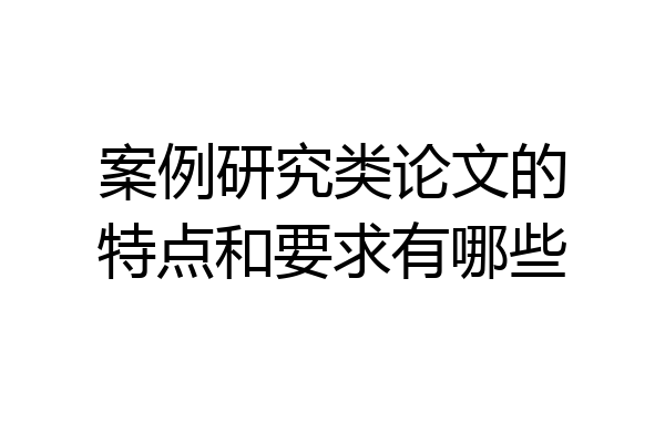 案例研究类论文的特点和要求有哪些