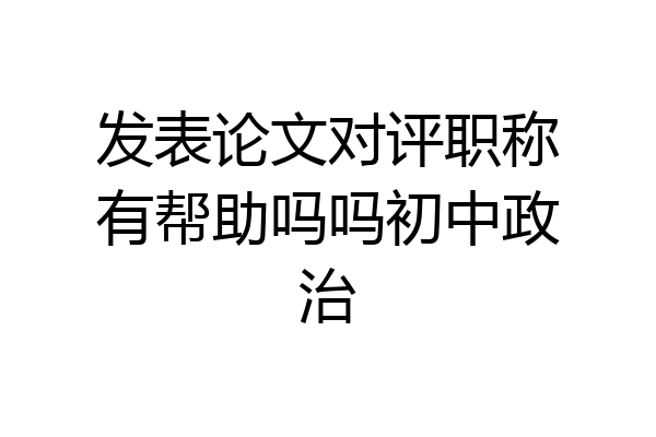 发表论文对评职称有帮助吗吗初中政治