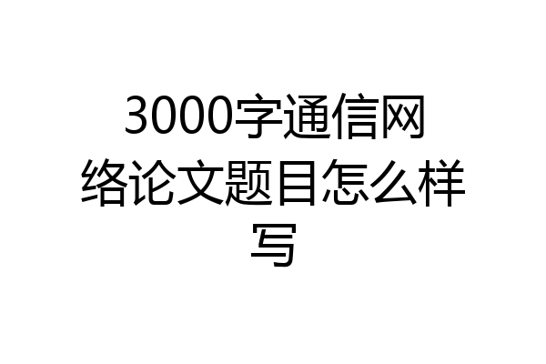 3000字通信网络论文题目怎么样写